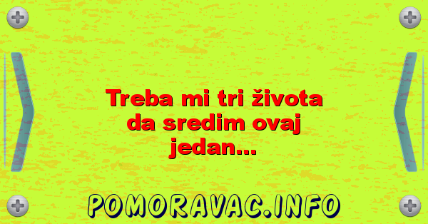 Treba mi tri života da sredim ovaj jedan...
